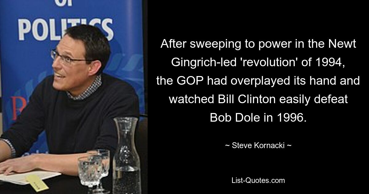 After sweeping to power in the Newt Gingrich-led 'revolution' of 1994, the GOP had overplayed its hand and watched Bill Clinton easily defeat Bob Dole in 1996. — © Steve Kornacki