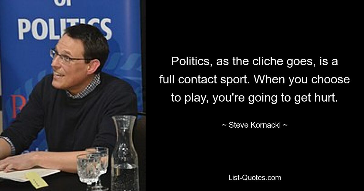 Politics, as the cliche goes, is a full contact sport. When you choose to play, you're going to get hurt. — © Steve Kornacki