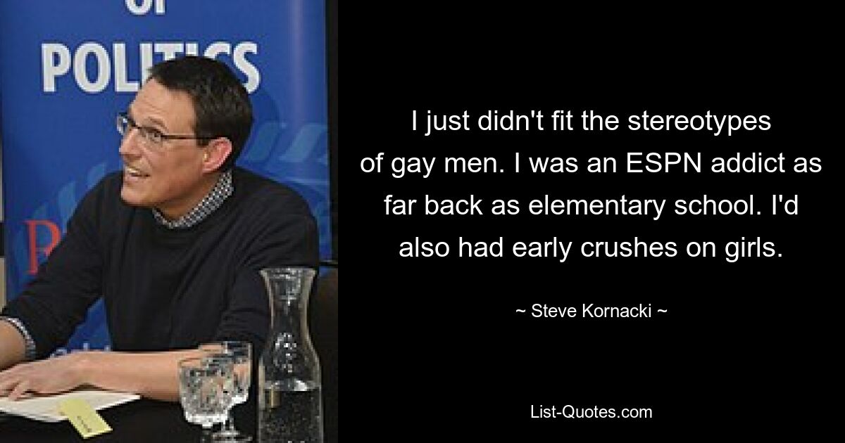 I just didn't fit the stereotypes of gay men. I was an ESPN addict as far back as elementary school. I'd also had early crushes on girls. — © Steve Kornacki