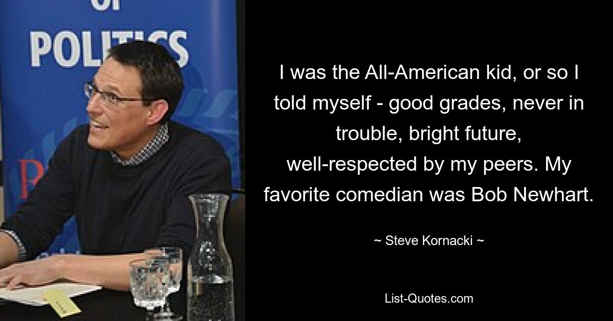 I was the All-American kid, or so I told myself - good grades, never in trouble, bright future, well-respected by my peers. My favorite comedian was Bob Newhart. — © Steve Kornacki