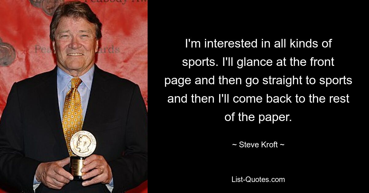 I'm interested in all kinds of sports. I'll glance at the front page and then go straight to sports and then I'll come back to the rest of the paper. — © Steve Kroft