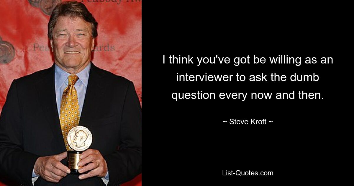 I think you've got be willing as an interviewer to ask the dumb question every now and then. — © Steve Kroft