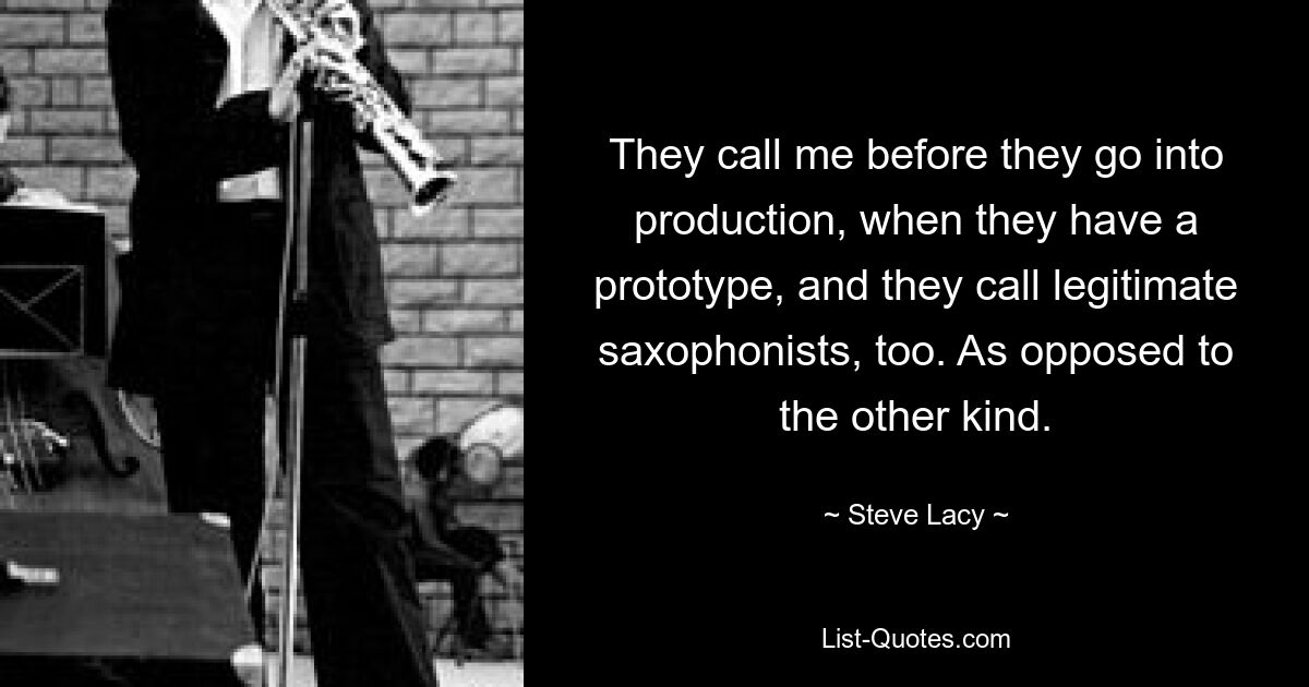 They call me before they go into production, when they have a prototype, and they call legitimate saxophonists, too. As opposed to the other kind. — © Steve Lacy