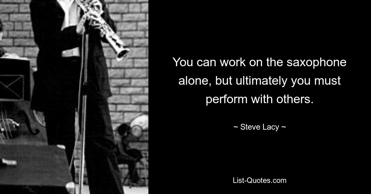 You can work on the saxophone alone, but ultimately you must perform with others. — © Steve Lacy