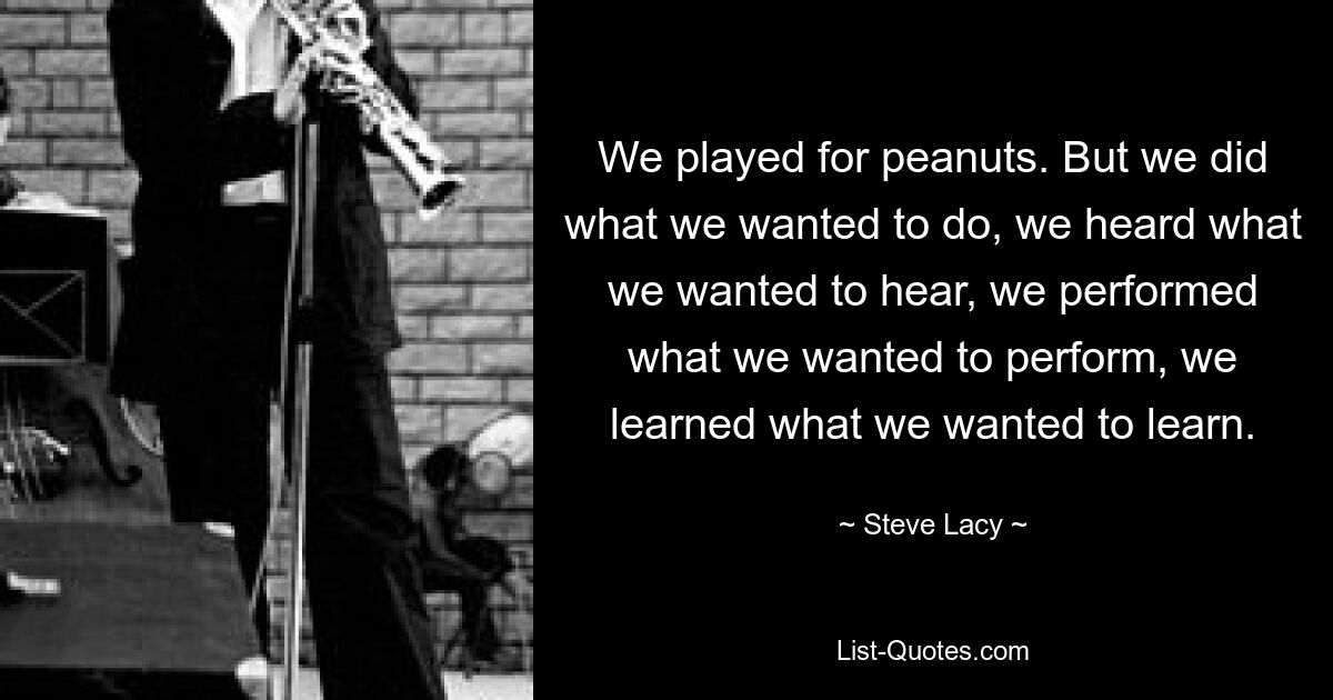 We played for peanuts. But we did what we wanted to do, we heard what we wanted to hear, we performed what we wanted to perform, we learned what we wanted to learn. — © Steve Lacy