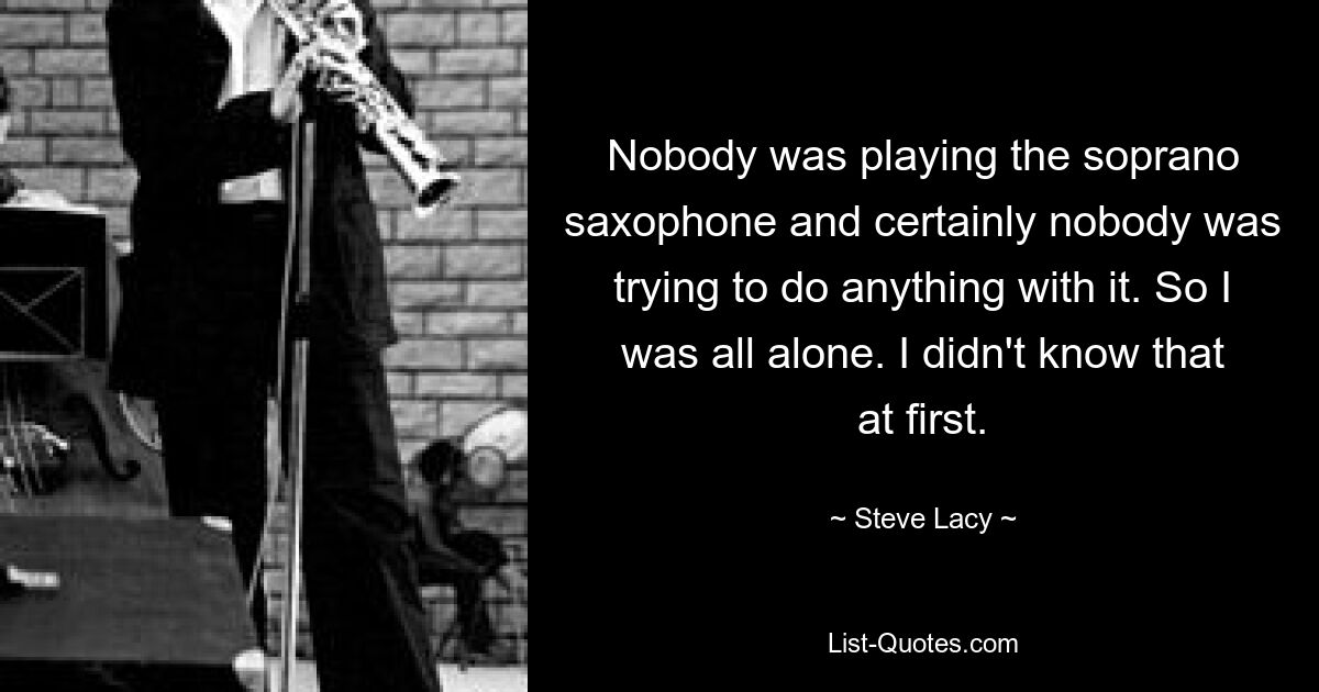 Nobody was playing the soprano saxophone and certainly nobody was trying to do anything with it. So I was all alone. I didn't know that at first. — © Steve Lacy