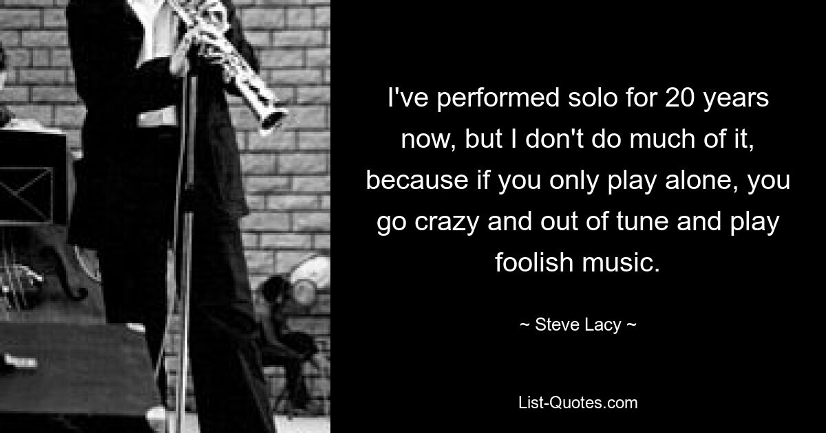 I've performed solo for 20 years now, but I don't do much of it, because if you only play alone, you go crazy and out of tune and play foolish music. — © Steve Lacy