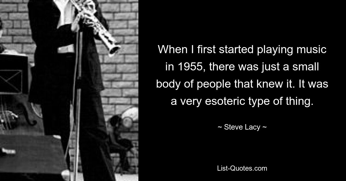 When I first started playing music in 1955, there was just a small body of people that knew it. It was a very esoteric type of thing. — © Steve Lacy