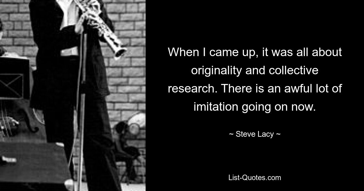 When I came up, it was all about originality and collective research. There is an awful lot of imitation going on now. — © Steve Lacy