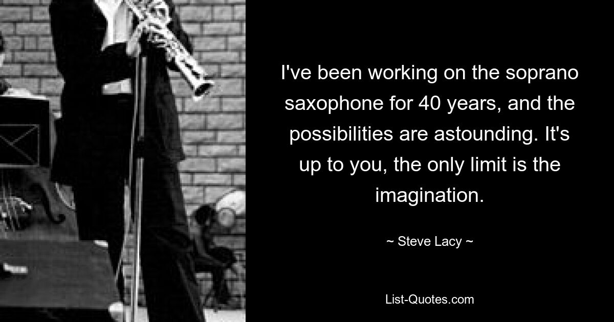 I've been working on the soprano saxophone for 40 years, and the possibilities are astounding. It's up to you, the only limit is the imagination. — © Steve Lacy