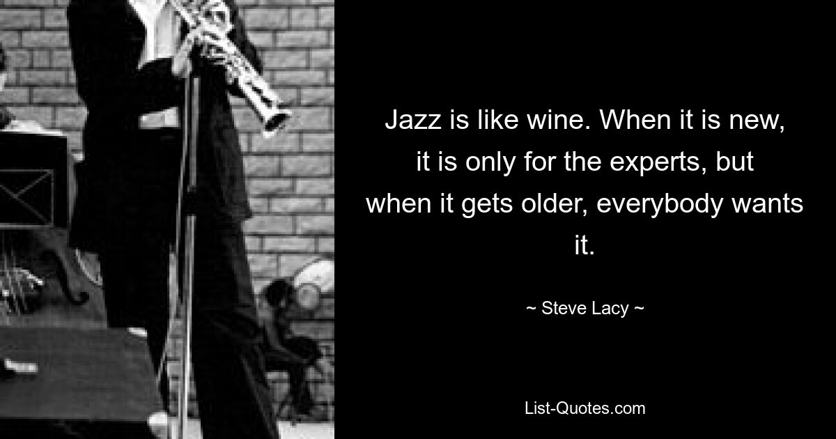 Jazz is like wine. When it is new, it is only for the experts, but when it gets older, everybody wants it. — © Steve Lacy