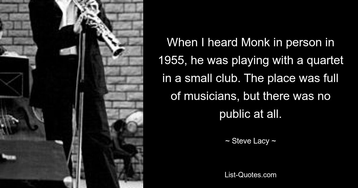 When I heard Monk in person in 1955, he was playing with a quartet in a small club. The place was full of musicians, but there was no public at all. — © Steve Lacy