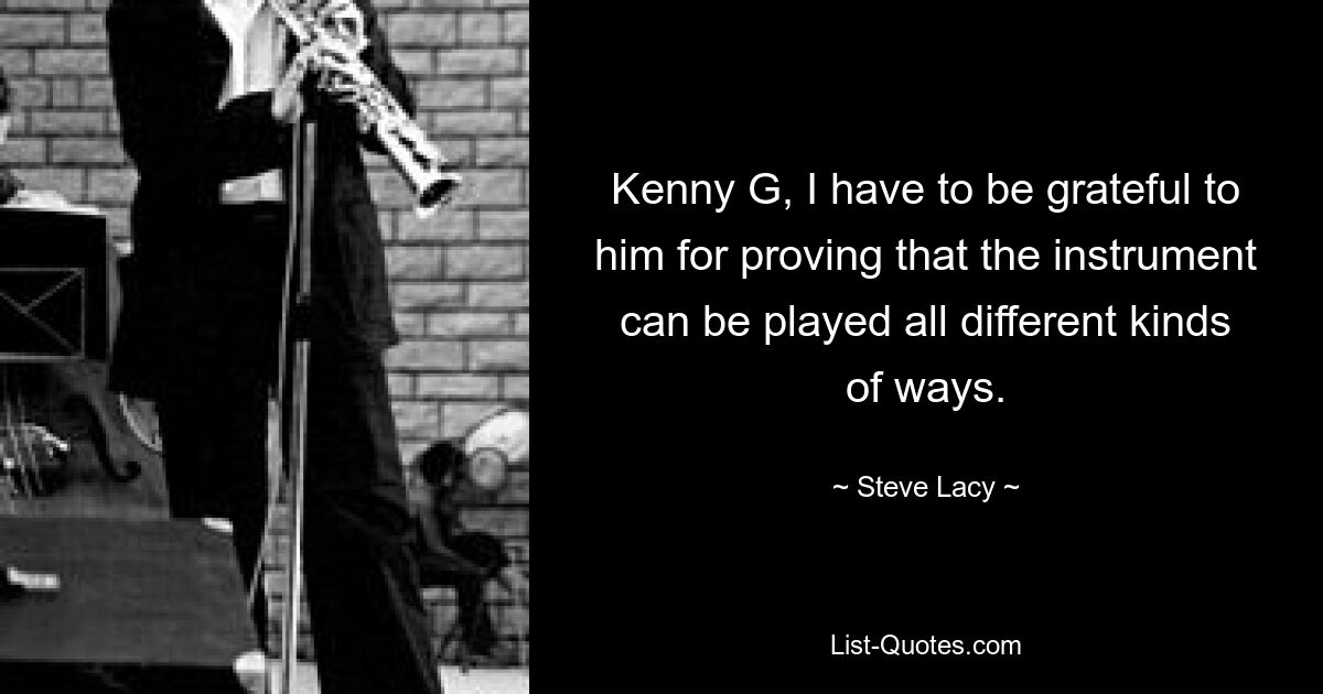 Kenny G, I have to be grateful to him for proving that the instrument can be played all different kinds of ways. — © Steve Lacy