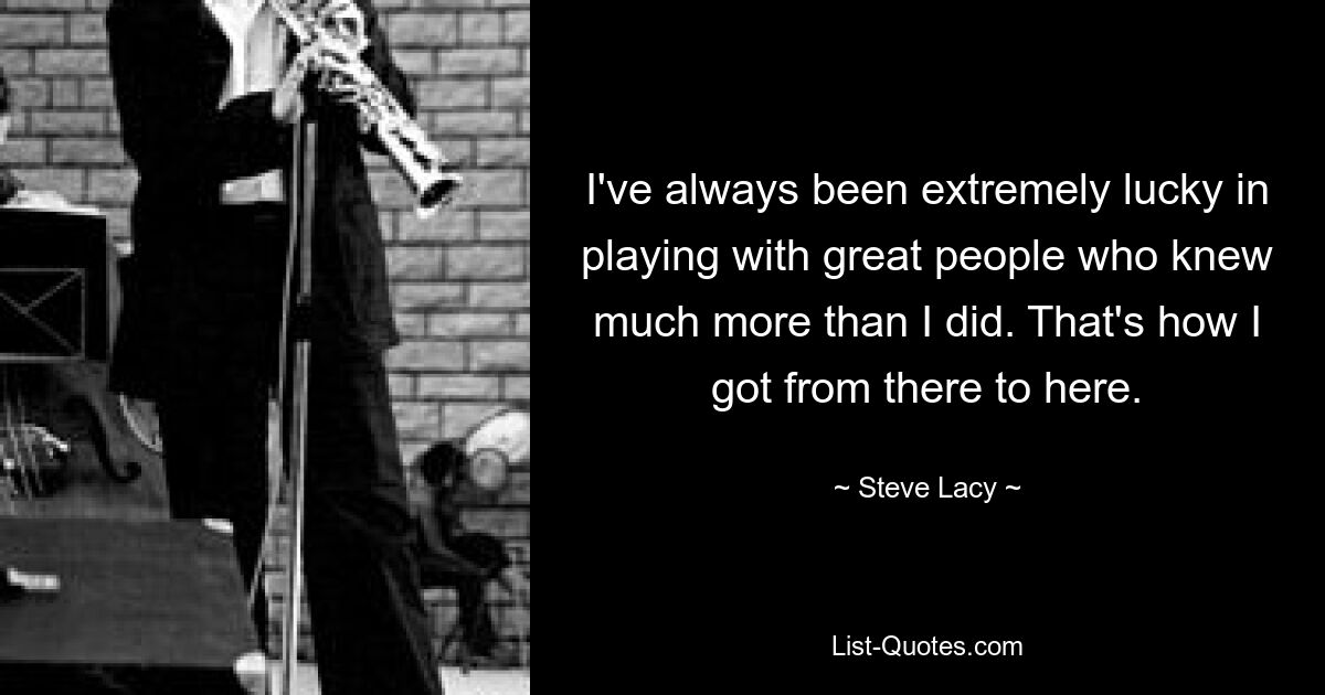 I've always been extremely lucky in playing with great people who knew much more than I did. That's how I got from there to here. — © Steve Lacy