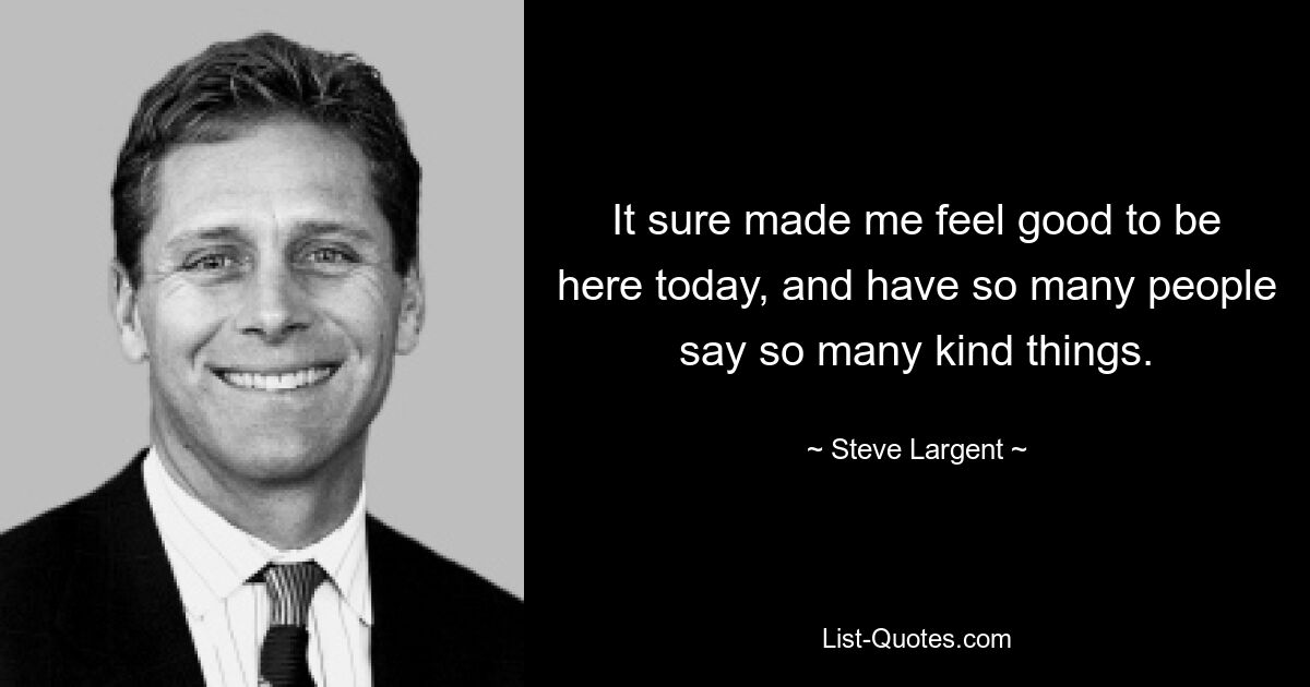 It sure made me feel good to be here today, and have so many people say so many kind things. — © Steve Largent