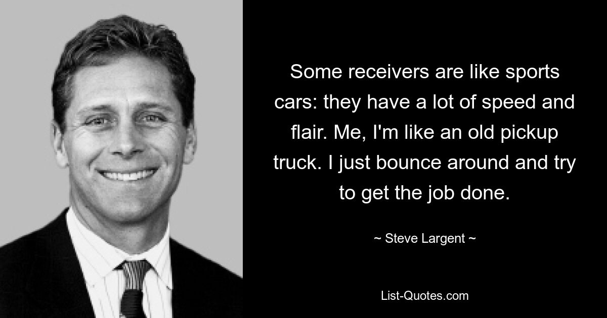 Some receivers are like sports cars: they have a lot of speed and flair. Me, I'm like an old pickup truck. I just bounce around and try to get the job done. — © Steve Largent