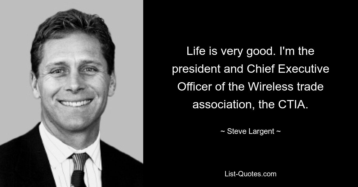 Life is very good. I'm the president and Chief Executive Officer of the Wireless trade association, the CTIA. — © Steve Largent