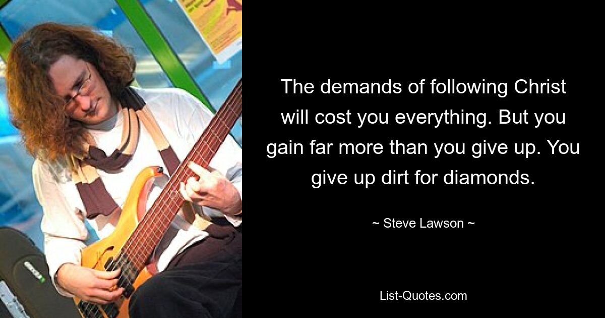 The demands of following Christ will cost you everything. But you gain far more than you give up. You give up dirt for diamonds. — © Steve Lawson