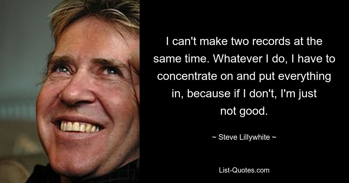 I can't make two records at the same time. Whatever I do, I have to concentrate on and put everything in, because if I don't, I'm just not good. — © Steve Lillywhite