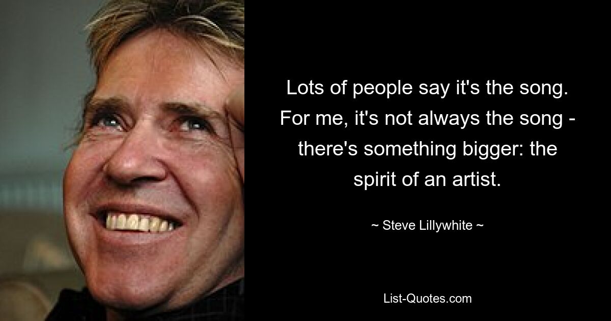 Lots of people say it's the song. For me, it's not always the song - there's something bigger: the spirit of an artist. — © Steve Lillywhite