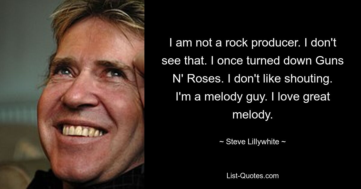 I am not a rock producer. I don't see that. I once turned down Guns N' Roses. I don't like shouting. I'm a melody guy. I love great melody. — © Steve Lillywhite