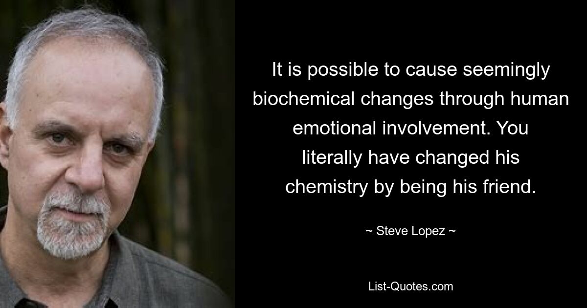 It is possible to cause seemingly biochemical changes through human emotional involvement. You literally have changed his chemistry by being his friend. — © Steve Lopez