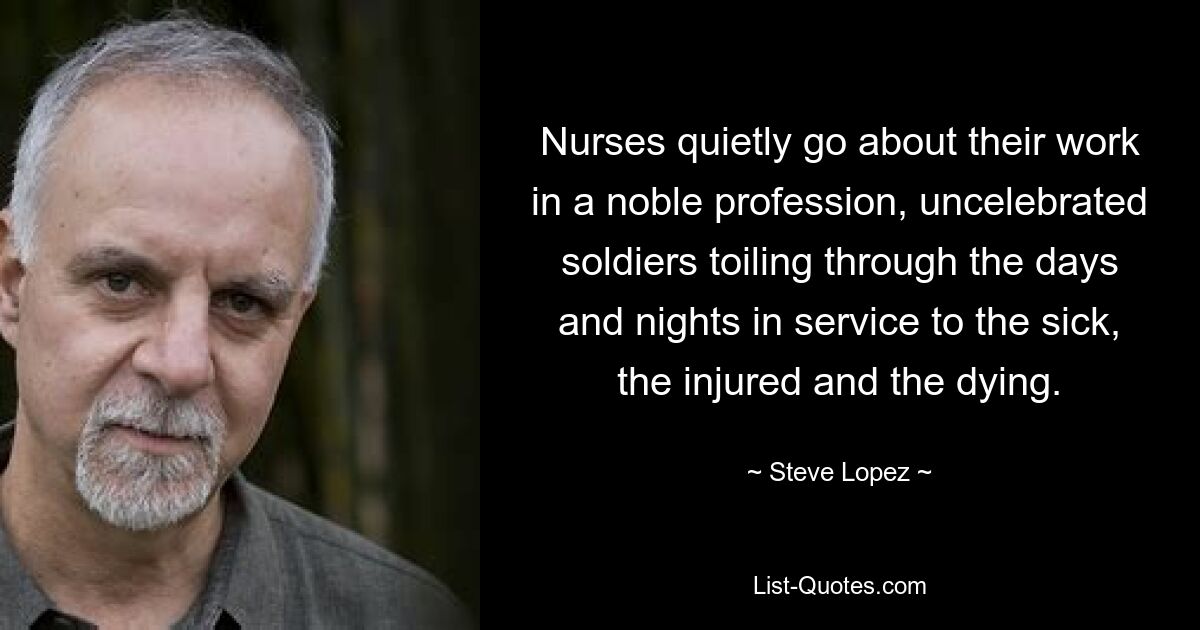 Nurses quietly go about their work in a noble profession, uncelebrated soldiers toiling through the days and nights in service to the sick, the injured and the dying. — © Steve Lopez