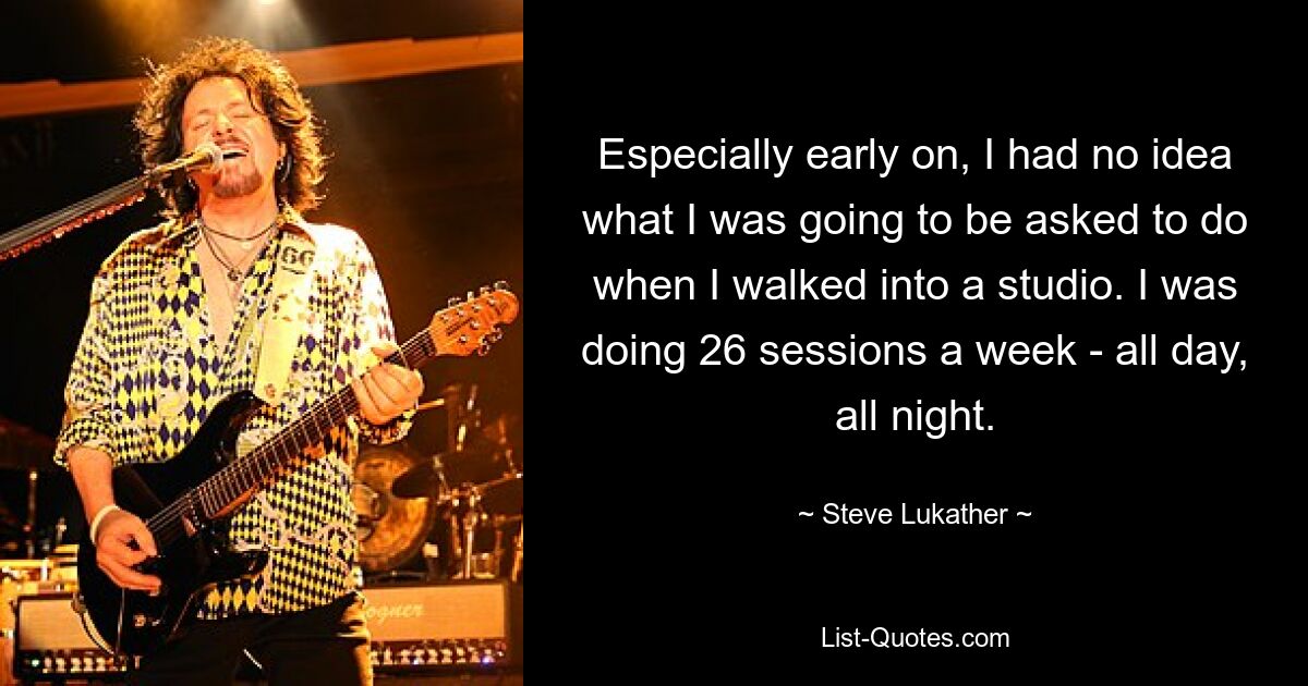 Especially early on, I had no idea what I was going to be asked to do when I walked into a studio. I was doing 26 sessions a week - all day, all night. — © Steve Lukather