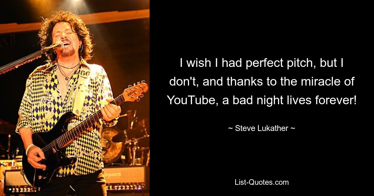 I wish I had perfect pitch, but I don't, and thanks to the miracle of YouTube, a bad night lives forever! — © Steve Lukather