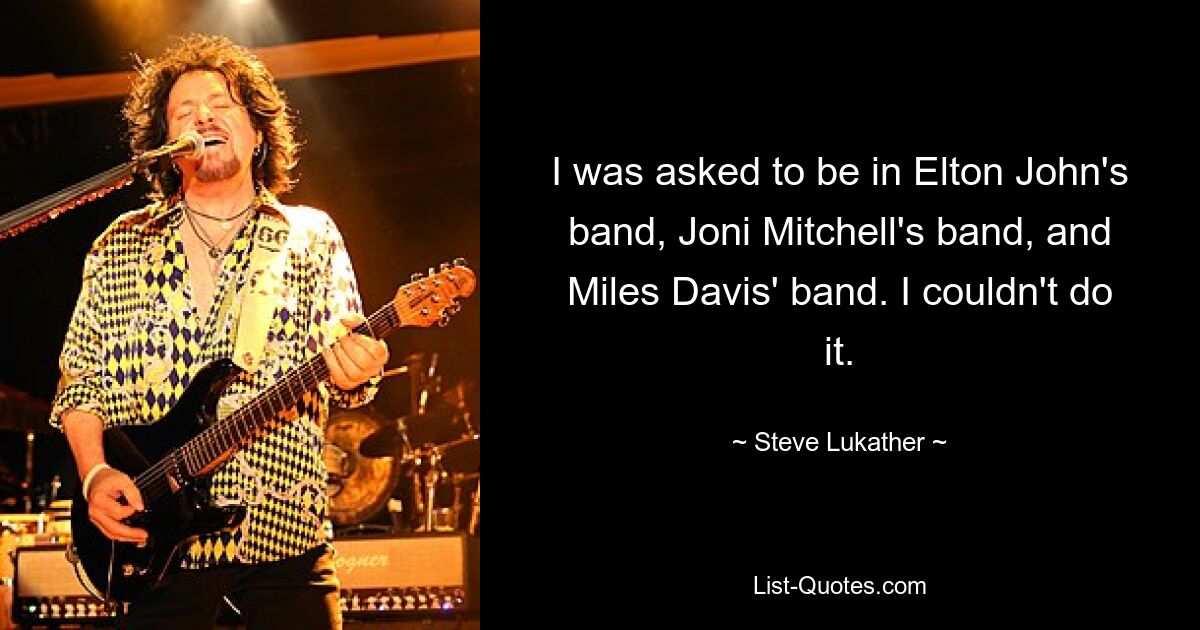 I was asked to be in Elton John's band, Joni Mitchell's band, and Miles Davis' band. I couldn't do it. — © Steve Lukather