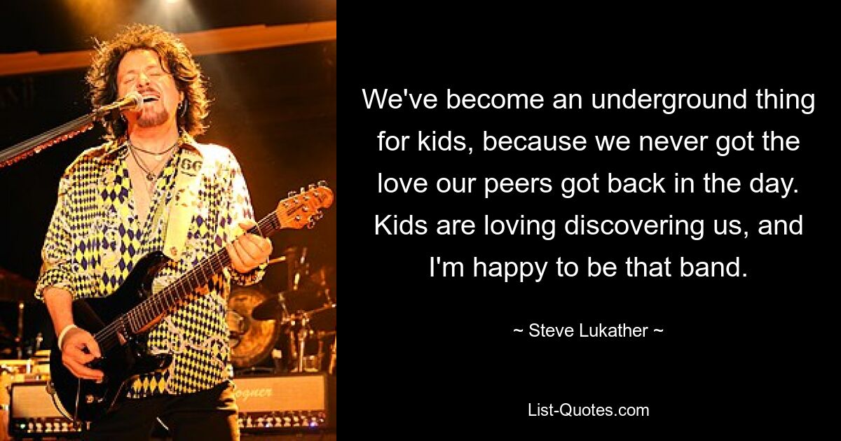 We've become an underground thing for kids, because we never got the love our peers got back in the day. Kids are loving discovering us, and I'm happy to be that band. — © Steve Lukather