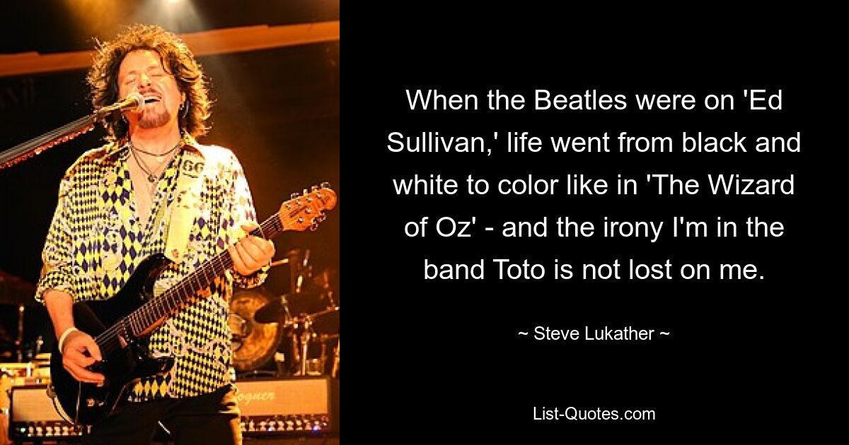 When the Beatles were on 'Ed Sullivan,' life went from black and white to color like in 'The Wizard of Oz' - and the irony I'm in the band Toto is not lost on me. — © Steve Lukather