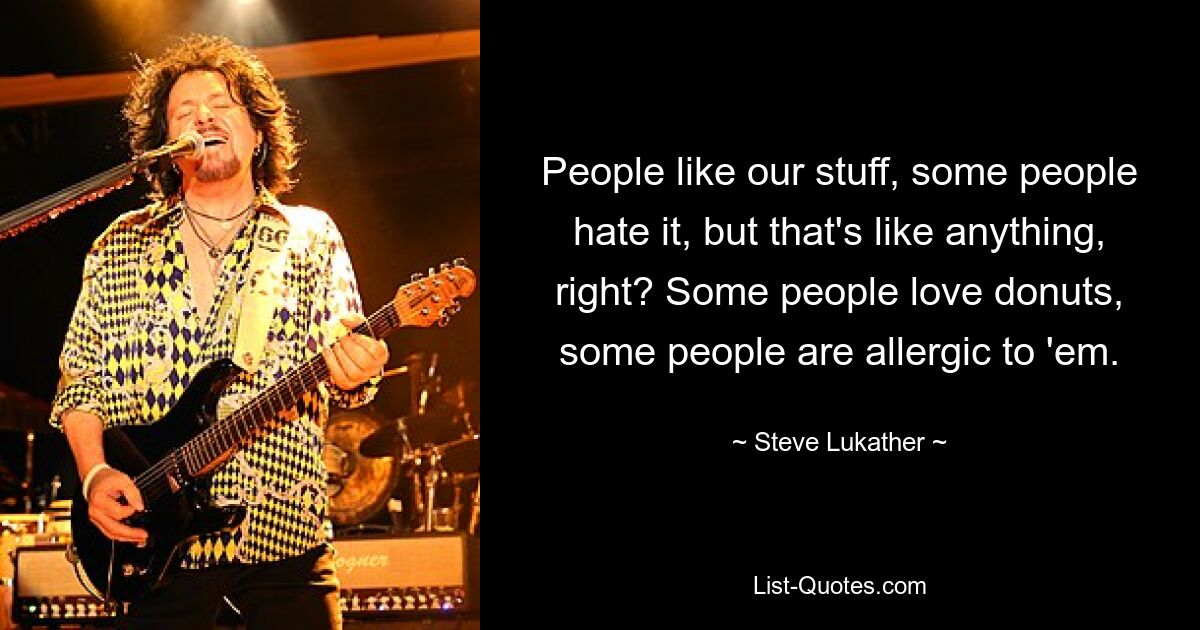 People like our stuff, some people hate it, but that's like anything, right? Some people love donuts, some people are allergic to 'em. — © Steve Lukather