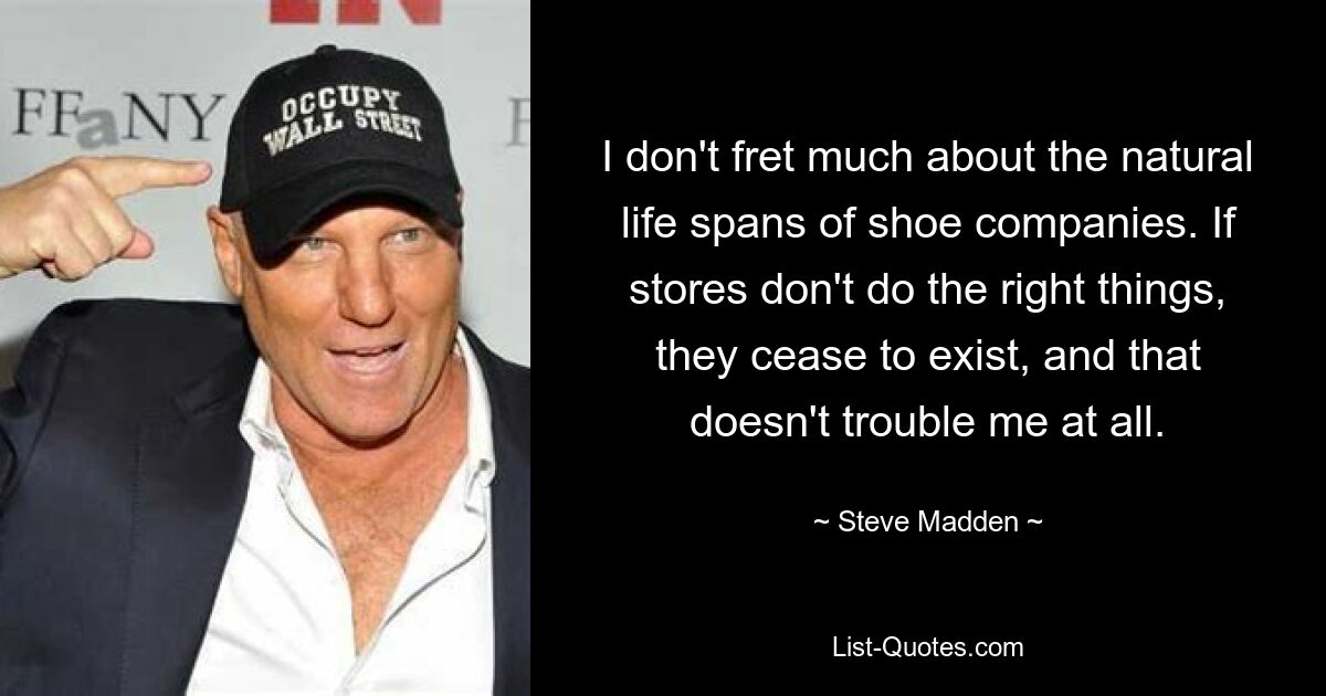 I don't fret much about the natural life spans of shoe companies. If stores don't do the right things, they cease to exist, and that doesn't trouble me at all. — © Steve Madden