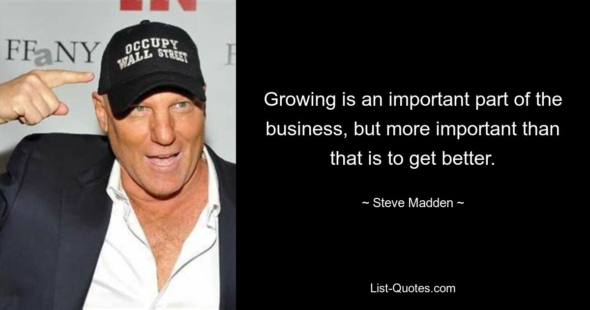 Growing is an important part of the business, but more important than that is to get better. — © Steve Madden