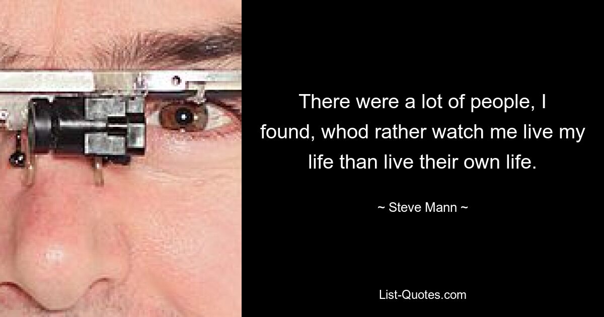 There were a lot of people, I found, whod rather watch me live my life than live their own life. — © Steve Mann