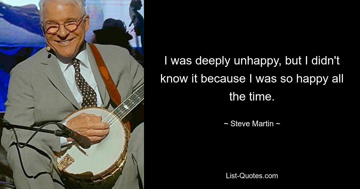 I was deeply unhappy, but I didn't know it because I was so happy all the time. — © Steve Martin