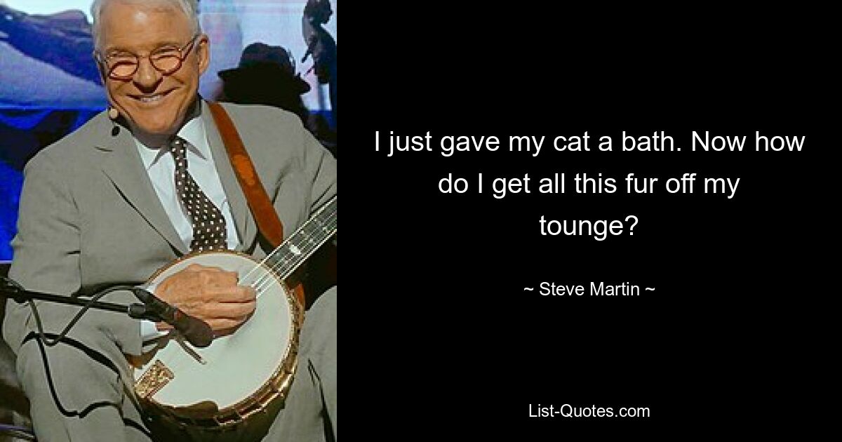 I just gave my cat a bath. Now how do I get all this fur off my tounge? — © Steve Martin