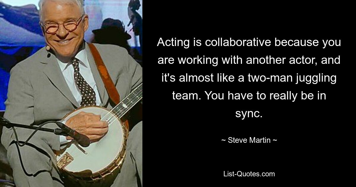 Acting is collaborative because you are working with another actor, and it's almost like a two-man juggling team. You have to really be in sync. — © Steve Martin