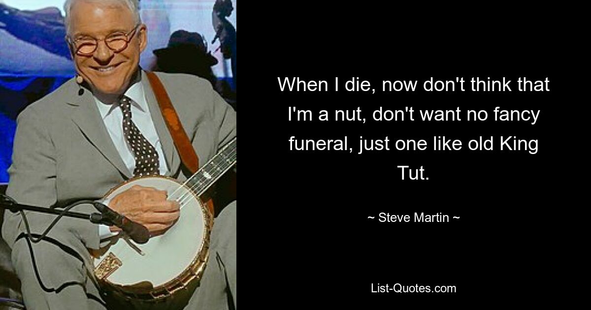 When I die, now don't think that I'm a nut, don't want no fancy funeral, just one like old King Tut. — © Steve Martin