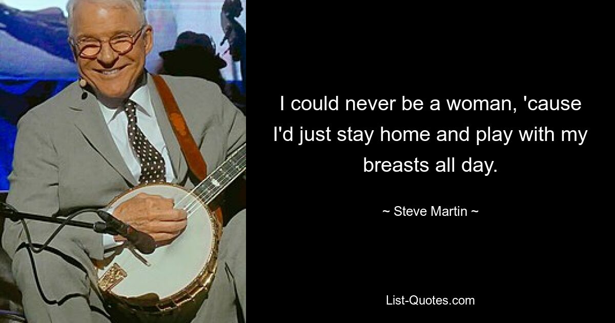 I could never be a woman, 'cause I'd just stay home and play with my breasts all day. — © Steve Martin