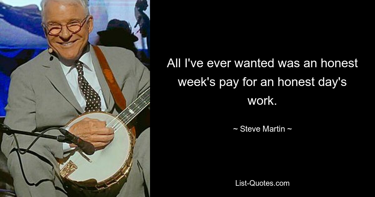 All I've ever wanted was an honest week's pay for an honest day's work. — © Steve Martin