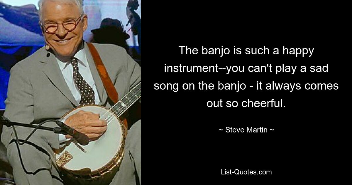 The banjo is such a happy instrument--you can't play a sad song on the banjo - it always comes out so cheerful. — © Steve Martin