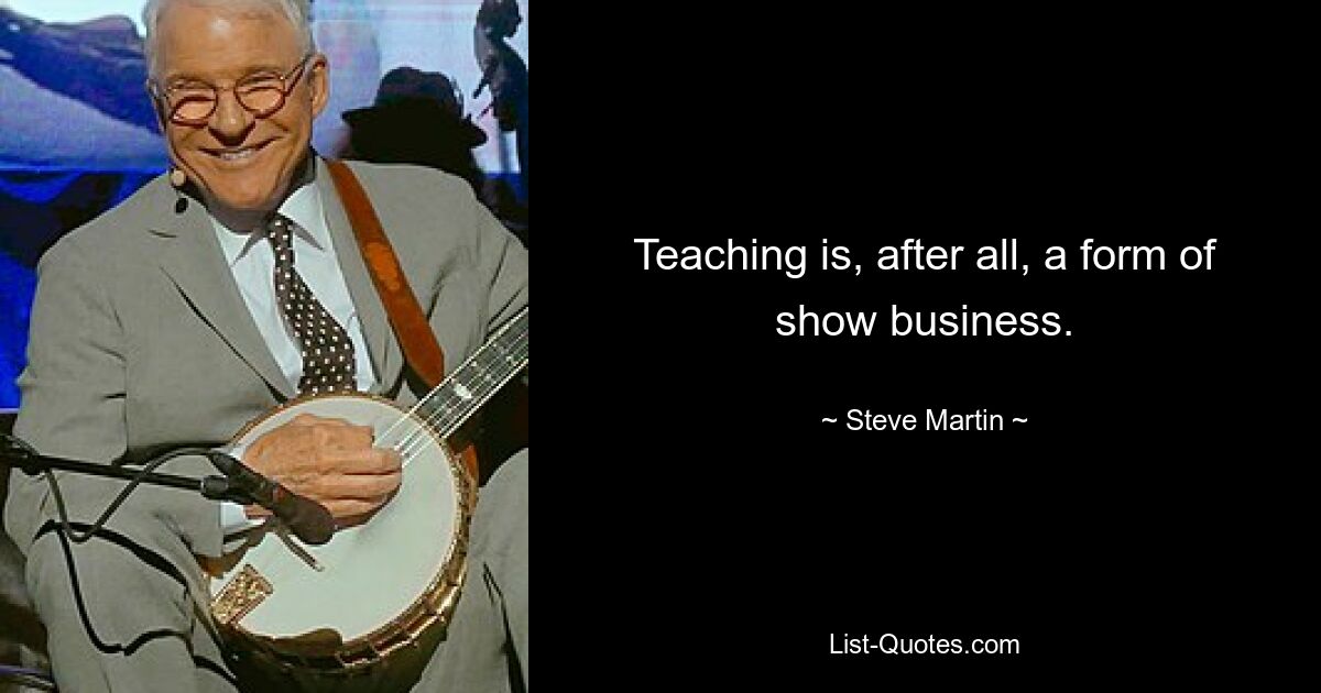 Teaching is, after all, a form of show business. — © Steve Martin