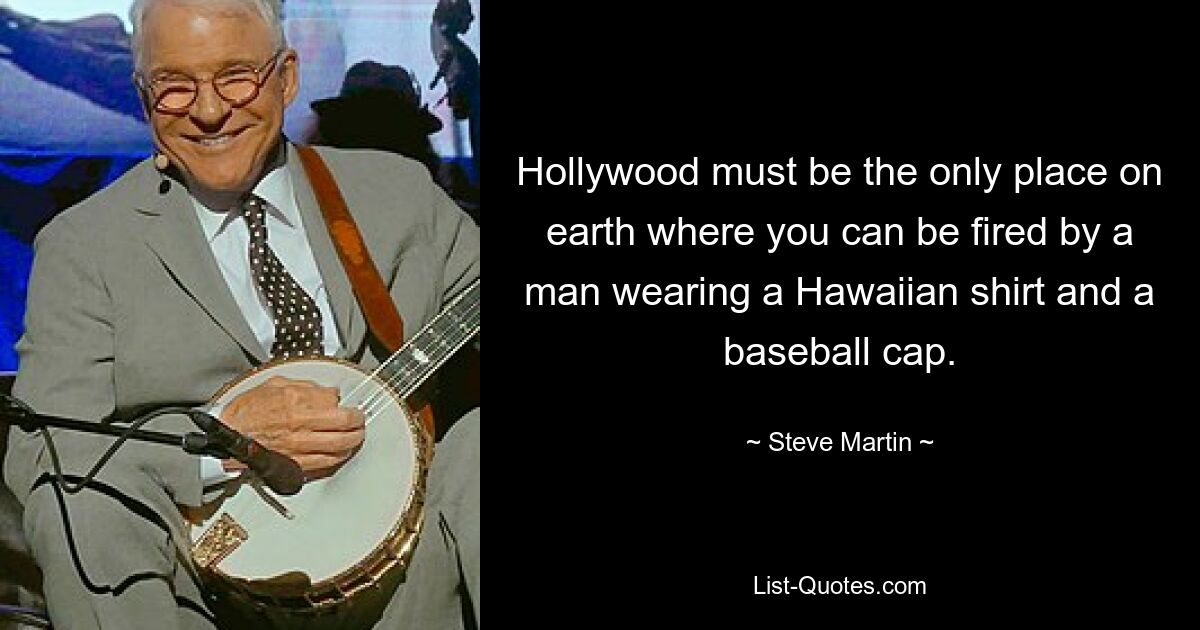 Hollywood must be the only place on earth where you can be fired by a man wearing a Hawaiian shirt and a baseball cap. — © Steve Martin