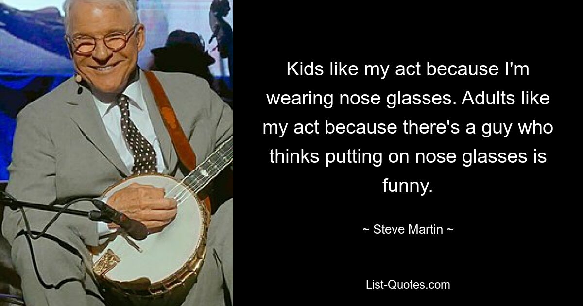 Kids like my act because I'm wearing nose glasses. Adults like my act because there's a guy who thinks putting on nose glasses is funny. — © Steve Martin