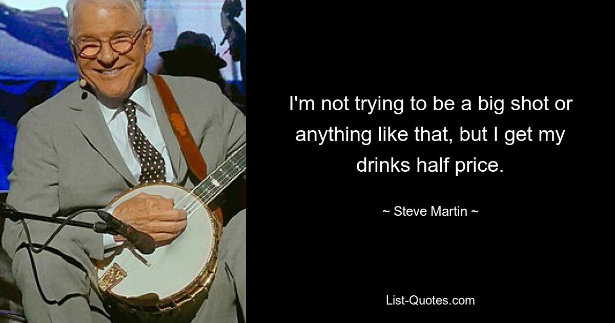 I'm not trying to be a big shot or anything like that, but I get my drinks half price. — © Steve Martin