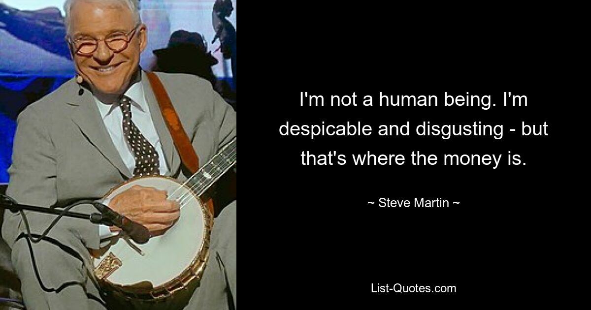 I'm not a human being. I'm despicable and disgusting - but that's where the money is. — © Steve Martin