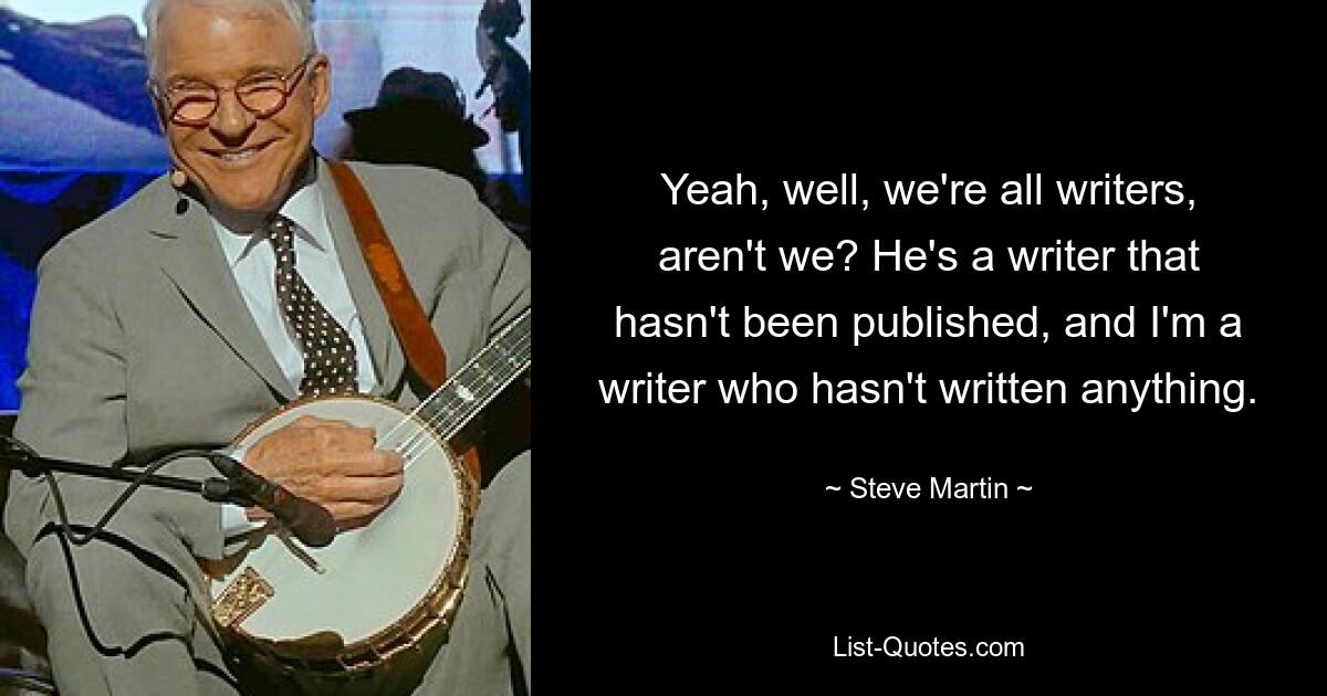 Yeah, well, we're all writers, aren't we? He's a writer that hasn't been published, and I'm a writer who hasn't written anything. — © Steve Martin