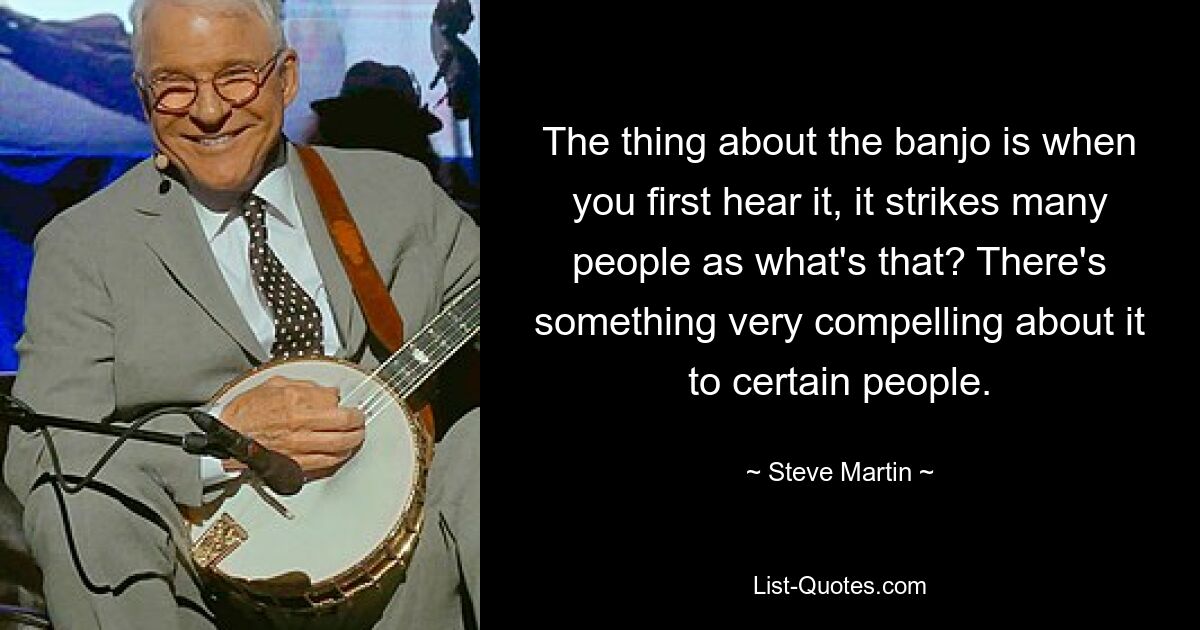 The thing about the banjo is when you first hear it, it strikes many people as what's that? There's something very compelling about it to certain people. — © Steve Martin